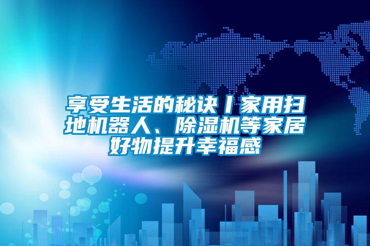 享受生活的秘訣丨家用掃地機器人、除濕機等家居好物提升幸福感