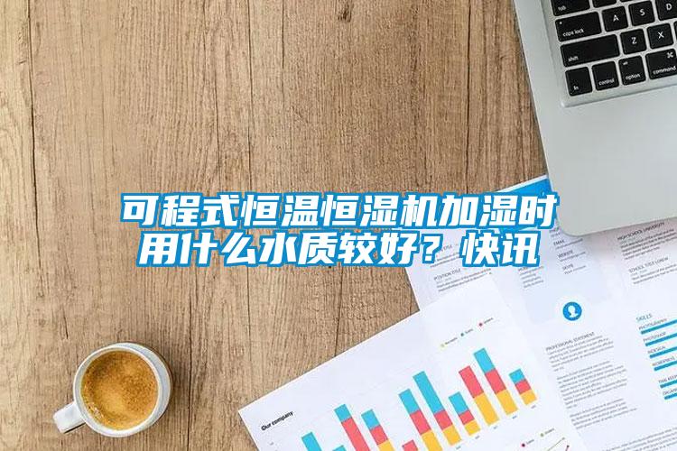 可程式恒溫恒濕機加濕時用什么水質較好？快訊