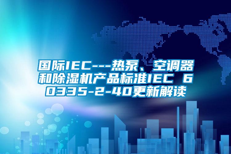 國際IEC---熱泵、空調器和除濕機產品標準IEC 60335-2-40更新解讀