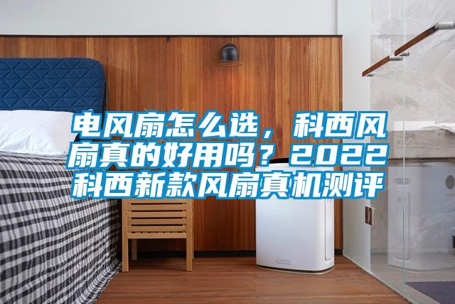 電風扇怎么選，科西風扇真的好用嗎？2022科西新款風扇真機測評